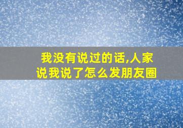 我没有说过的话,人家说我说了怎么发朋友圈