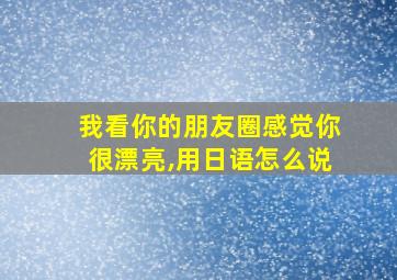 我看你的朋友圈感觉你很漂亮,用日语怎么说