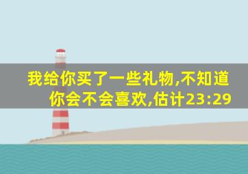 我给你买了一些礼物,不知道你会不会喜欢,估计23:29