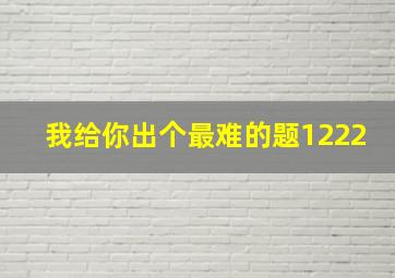 我给你出个最难的题1222