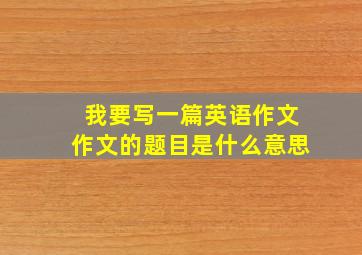 我要写一篇英语作文作文的题目是什么意思