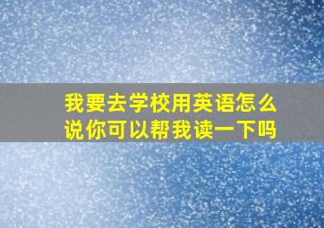 我要去学校用英语怎么说你可以帮我读一下吗