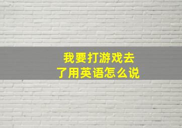 我要打游戏去了用英语怎么说