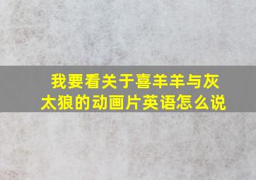 我要看关于喜羊羊与灰太狼的动画片英语怎么说