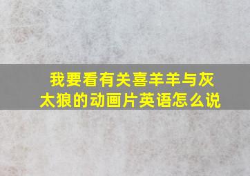 我要看有关喜羊羊与灰太狼的动画片英语怎么说