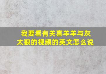 我要看有关喜羊羊与灰太狼的视频的英文怎么说