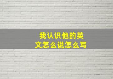 我认识他的英文怎么说怎么写