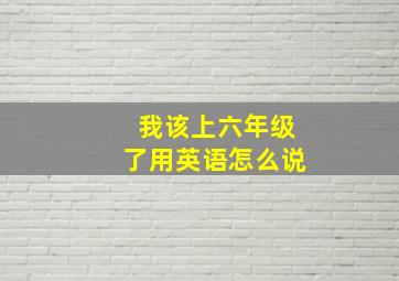 我该上六年级了用英语怎么说