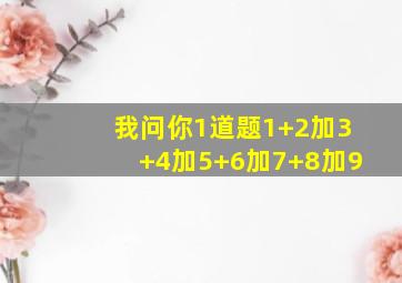 我问你1道题1+2加3+4加5+6加7+8加9