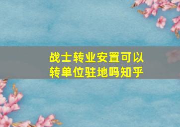 战士转业安置可以转单位驻地吗知乎