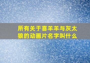 所有关于喜羊羊与灰太狼的动画片名字叫什么