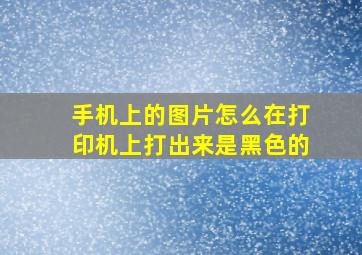 手机上的图片怎么在打印机上打出来是黑色的