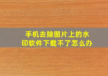 手机去除图片上的水印软件下载不了怎么办