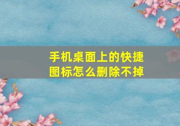 手机桌面上的快捷图标怎么删除不掉