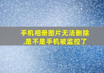 手机相册图片无法删除,是不是手机被监控了