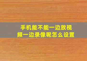 手机能不能一边放视频一边录像呢怎么设置