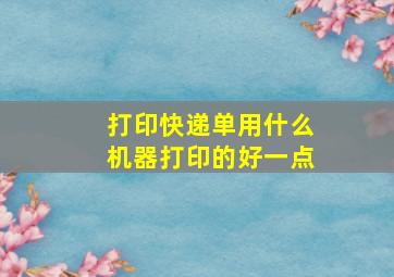 打印快递单用什么机器打印的好一点