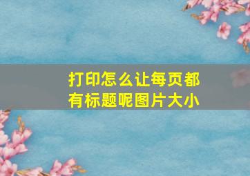 打印怎么让每页都有标题呢图片大小