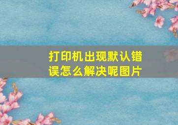 打印机出现默认错误怎么解决呢图片