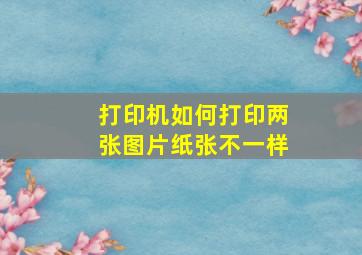 打印机如何打印两张图片纸张不一样