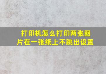 打印机怎么打印两张图片在一张纸上不跳出设置