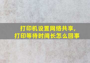 打印机设置网络共享,打印等待时间长怎么回事