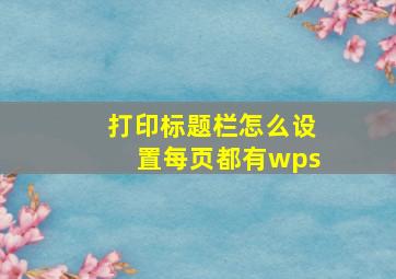 打印标题栏怎么设置每页都有wps