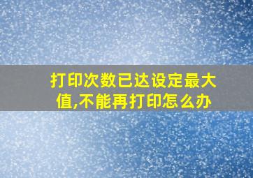 打印次数已达设定最大值,不能再打印怎么办