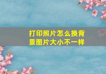 打印照片怎么换背景图片大小不一样