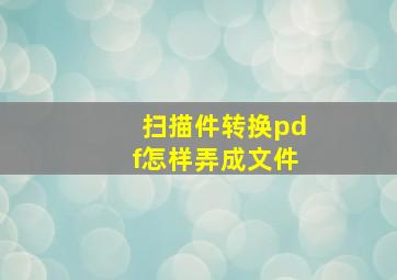 扫描件转换pdf怎样弄成文件