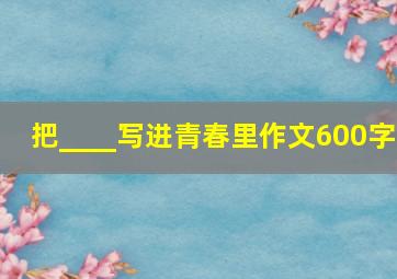 把____写进青春里作文600字