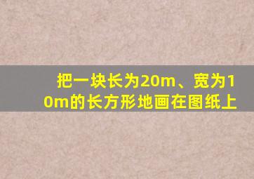 把一块长为20m、宽为10m的长方形地画在图纸上