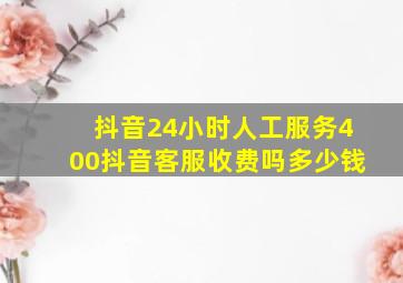 抖音24小时人工服务400抖音客服收费吗多少钱