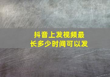 抖音上发视频最长多少时间可以发