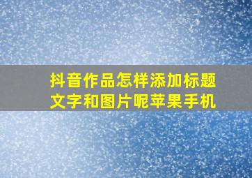 抖音作品怎样添加标题文字和图片呢苹果手机