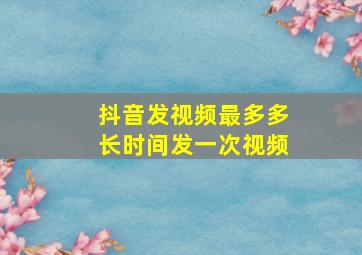 抖音发视频最多多长时间发一次视频