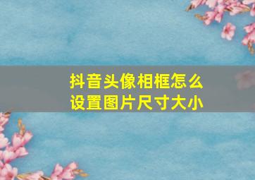 抖音头像相框怎么设置图片尺寸大小