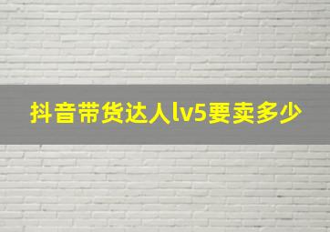 抖音带货达人lv5要卖多少