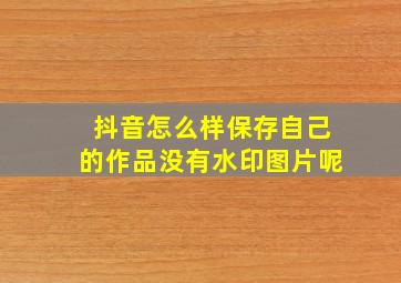 抖音怎么样保存自己的作品没有水印图片呢