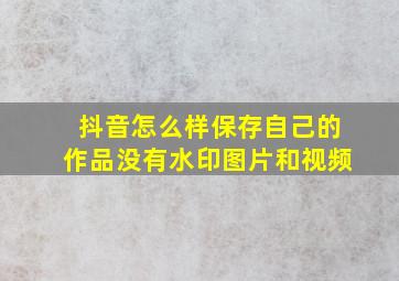 抖音怎么样保存自己的作品没有水印图片和视频