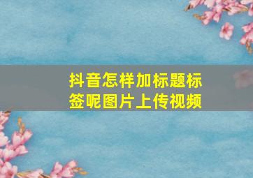 抖音怎样加标题标签呢图片上传视频