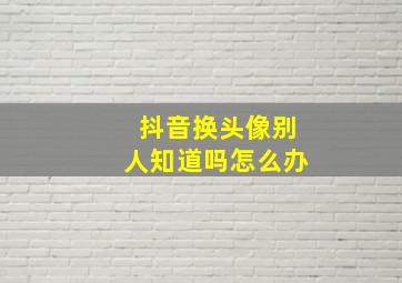 抖音换头像别人知道吗怎么办