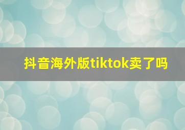 抖音海外版tiktok卖了吗