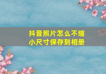 抖音照片怎么不缩小尺寸保存到相册