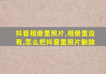 抖音相册里照片,相册里没有,怎么把抖音里照片删除