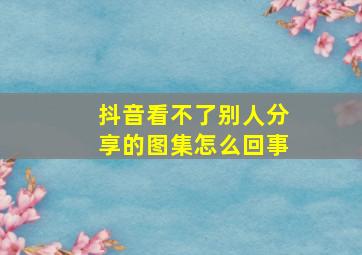 抖音看不了别人分享的图集怎么回事