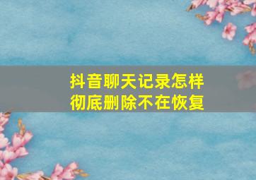 抖音聊天记录怎样彻底删除不在恢复