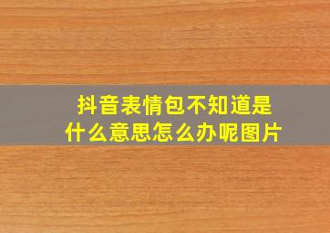 抖音表情包不知道是什么意思怎么办呢图片