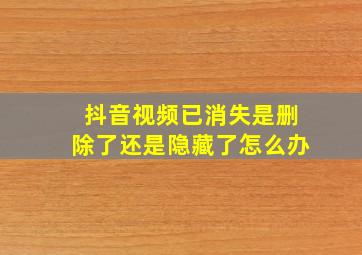 抖音视频已消失是删除了还是隐藏了怎么办