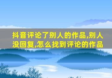 抖音评论了别人的作品,别人没回复,怎么找到评论的作品